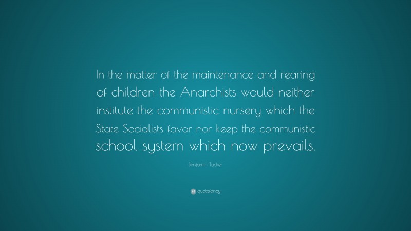 Benjamin Tucker Quote: “In the matter of the maintenance and rearing of children the Anarchists would neither institute the communistic nursery which the State Socialists favor nor keep the communistic school system which now prevails.”