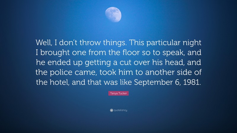 Tanya Tucker Quote: “Well, I don’t throw things. This particular night I brought one from the floor so to speak, and he ended up getting a cut over his head, and the police came, took him to another side of the hotel, and that was like September 6, 1981.”