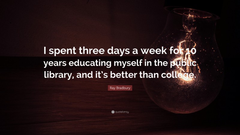 Ray Bradbury Quote: “I spent three days a week for 10 years educating myself in the public library, and it’s better than college.”