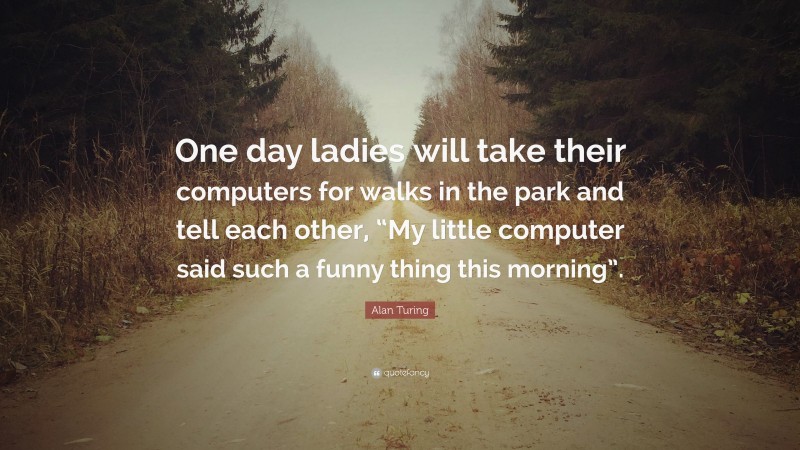 Alan Turing Quote: “One day ladies will take their computers for walks in the park and tell each other, “My little computer said such a funny thing this morning”.”