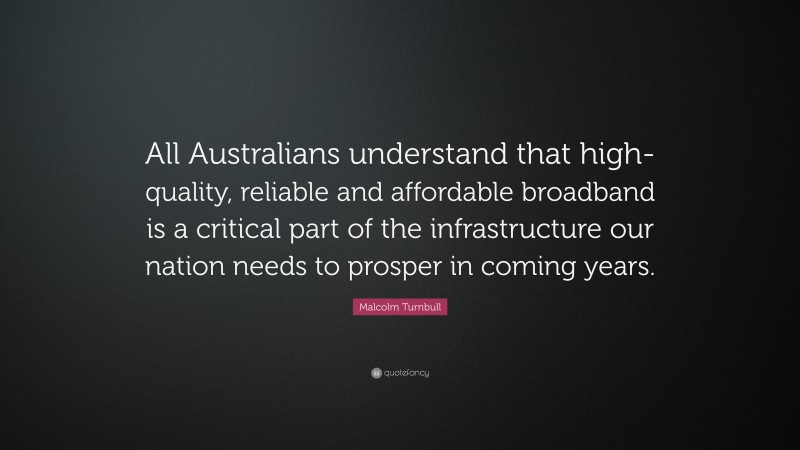 Malcolm Turnbull Quote: “All Australians understand that high-quality, reliable and affordable broadband is a critical part of the infrastructure our nation needs to prosper in coming years.”