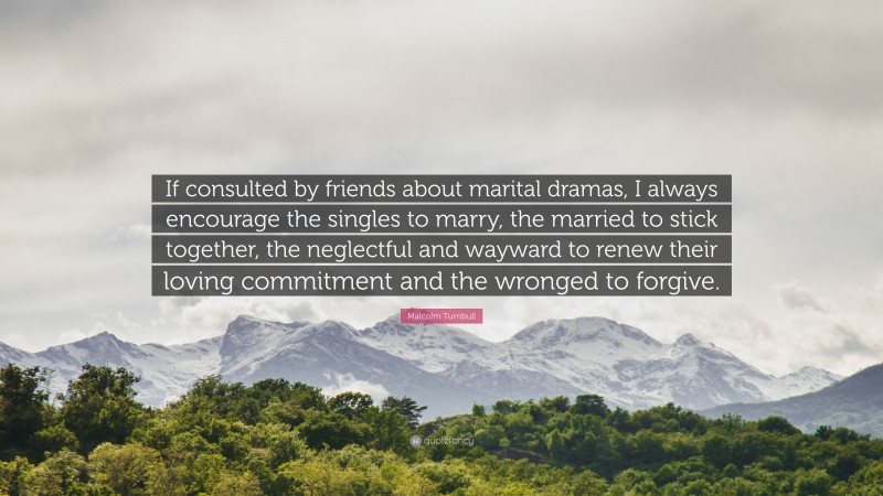 Malcolm Turnbull Quote: “If consulted by friends about marital dramas, I always encourage the singles to marry, the married to stick together, the neglectful and wayward to renew their loving commitment and the wronged to forgive.”