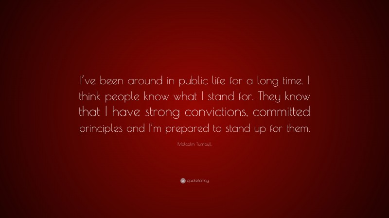 Malcolm Turnbull Quote: “I’ve been around in public life for a long time. I think people know what I stand for. They know that I have strong convictions, committed principles and I’m prepared to stand up for them.”