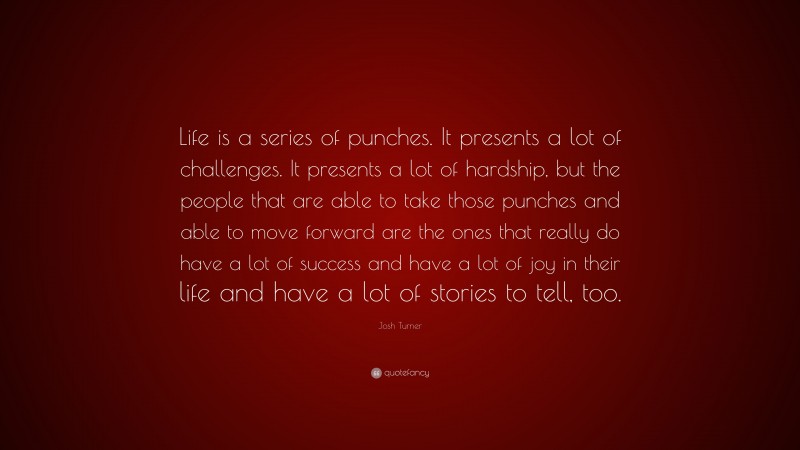 Josh Turner Quote: “Life is a series of punches. It presents a lot of challenges. It presents a lot of hardship, but the people that are able to take those punches and able to move forward are the ones that really do have a lot of success and have a lot of joy in their life and have a lot of stories to tell, too.”