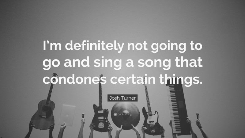 Josh Turner Quote: “I’m definitely not going to go and sing a song that condones certain things.”
