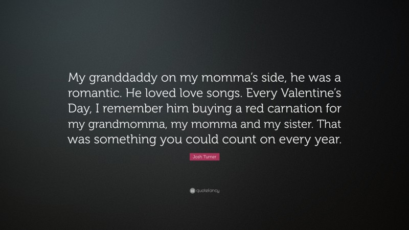 Josh Turner Quote: “My granddaddy on my momma’s side, he was a romantic. He loved love songs. Every Valentine’s Day, I remember him buying a red carnation for my grandmomma, my momma and my sister. That was something you could count on every year.”