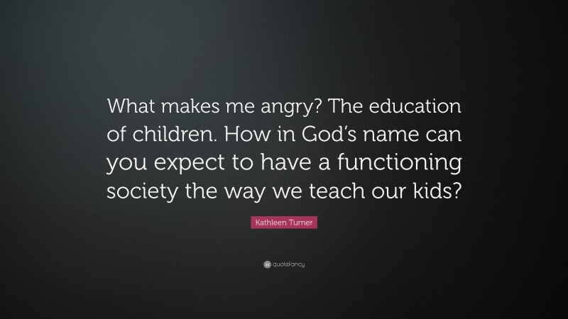 Kathleen Turner Quote: “What makes me angry? The education of children. How in God’s name can you expect to have a functioning society the way we teach our kids?”