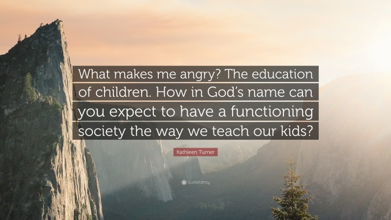 Kathleen Turner Quote: “What makes me angry? The education of children. How in God’s name can you expect to have a functioning society the way we teach our kids?”