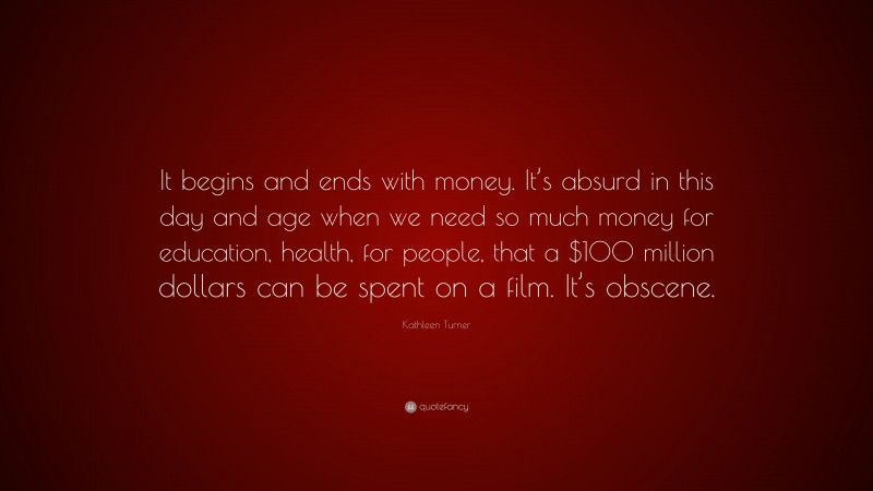 Kathleen Turner Quote: “It begins and ends with money. It’s absurd in this day and age when we need so much money for education, health, for people, that a $100 million dollars can be spent on a film. It’s obscene.”