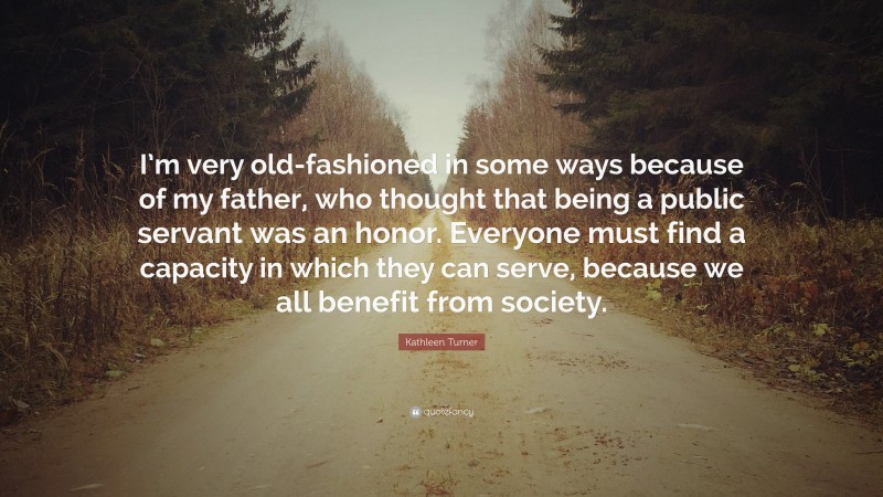 Kathleen Turner Quote: “I’m very old-fashioned in some ways because of my father, who thought that being a public servant was an honor. Everyone must find a capacity in which they can serve, because we all benefit from society.”