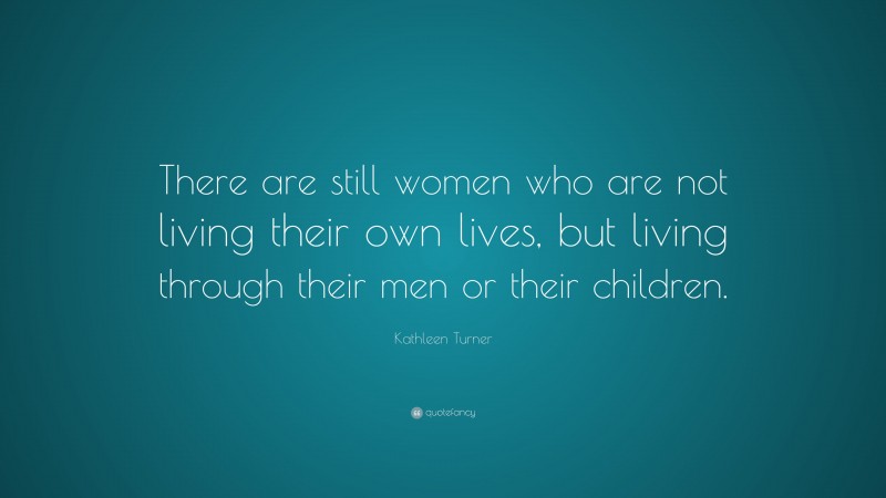 Kathleen Turner Quote: “There are still women who are not living their own lives, but living through their men or their children.”