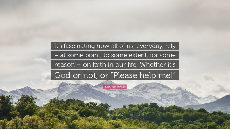 Kathleen Turner Quote: “It’s fascinating how all of us, everyday, rely – at some point, to some extent, for some reason – on faith in our life. Whether it’s God or not, or “Please help me!””