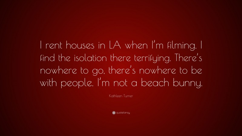 Kathleen Turner Quote: “I rent houses in LA when I’m filming. I find the isolation there terrifying. There’s nowhere to go, there’s nowhere to be with people. I’m not a beach bunny.”
