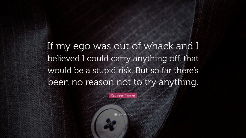 Kathleen Turner Quote: “If my ego was out of whack and I believed I could carry anything off, that would be a stupid risk. But so far there’s been no reason not to try anything.”