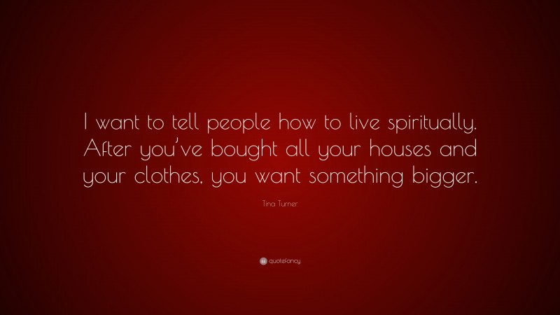 Tina Turner Quote: “I want to tell people how to live spiritually. After you’ve bought all your houses and your clothes, you want something bigger.”