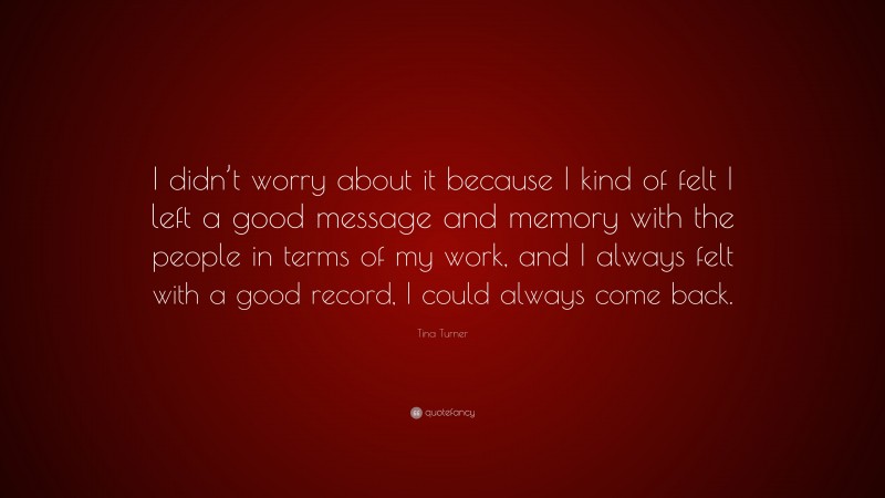 Tina Turner Quote: “I didn’t worry about it because I kind of felt I left a good message and memory with the people in terms of my work, and I always felt with a good record, I could always come back.”