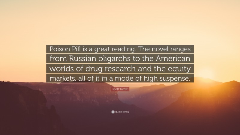 Scott Turow Quote: “Poison Pill is a great reading. The novel ranges from Russian oligarchs to the American worlds of drug research and the equity markets, all of it in a mode of high suspense.”