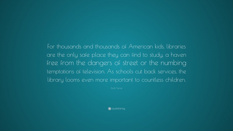 Scott Turow Quote: “For thousands and thousands of American kids, libraries are the only safe place they can find to study, a haven free from the dangers of street or the numbing temptations of television. As schools cut back services, the library looms even more important to countless children.”