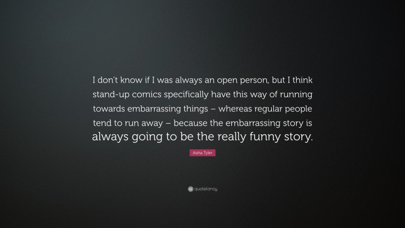 Aisha Tyler Quote: “I don’t know if I was always an open person, but I think stand-up comics specifically have this way of running towards embarrassing things – whereas regular people tend to run away – because the embarrassing story is always going to be the really funny story.”