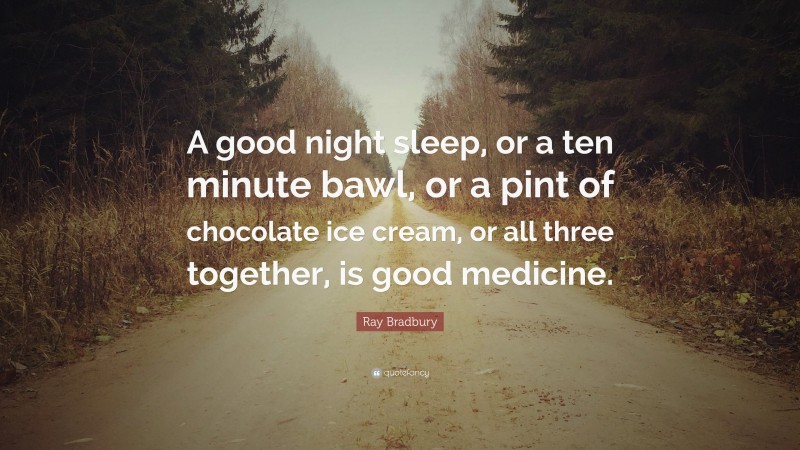 Ray Bradbury Quote: “A good night sleep, or a ten minute bawl, or a pint of chocolate ice cream, or all three together, is good medicine.”