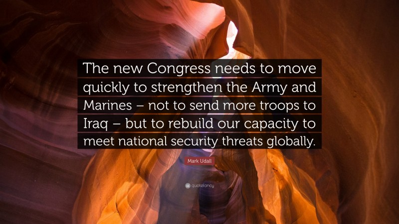 Mark Udall Quote: “The new Congress needs to move quickly to strengthen the Army and Marines – not to send more troops to Iraq – but to rebuild our capacity to meet national security threats globally.”