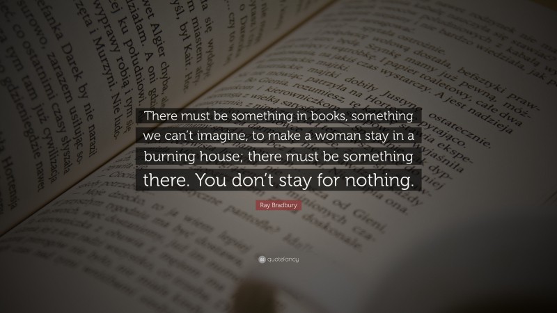 Ray Bradbury Quote: “There must be something in books, something we can’t imagine, to make a woman stay in a burning house; there must be something there. You don’t stay for nothing.”