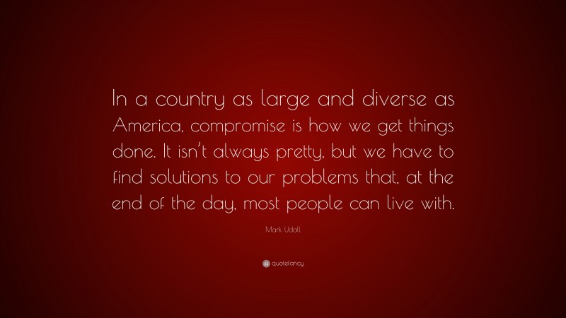 Mark Udall Quote: “In a country as large and diverse as America, compromise is how we get things done. It isn’t always pretty, but we have to find solutions to our problems that, at the end of the day, most people can live with.”