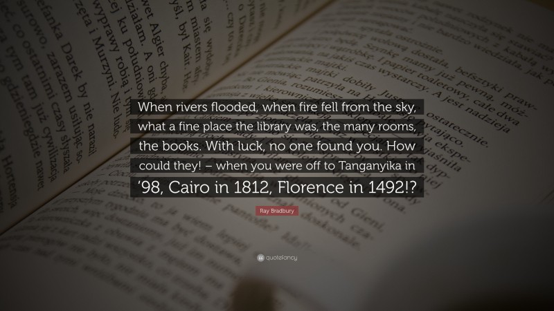Ray Bradbury Quote: “When rivers flooded, when fire fell from the sky, what a fine place the library was, the many rooms, the books. With luck, no one found you. How could they! – when you were off to Tanganyika in ’98, Cairo in 1812, Florence in 1492!?”