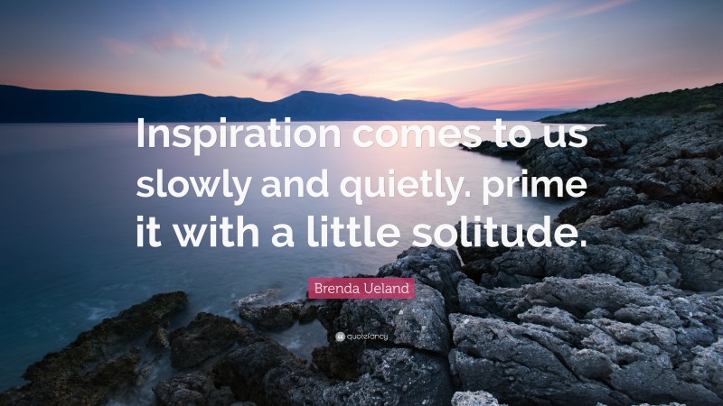 Brenda Ueland Quote: “Inspiration comes to us slowly and quietly. prime it with a little solitude.”