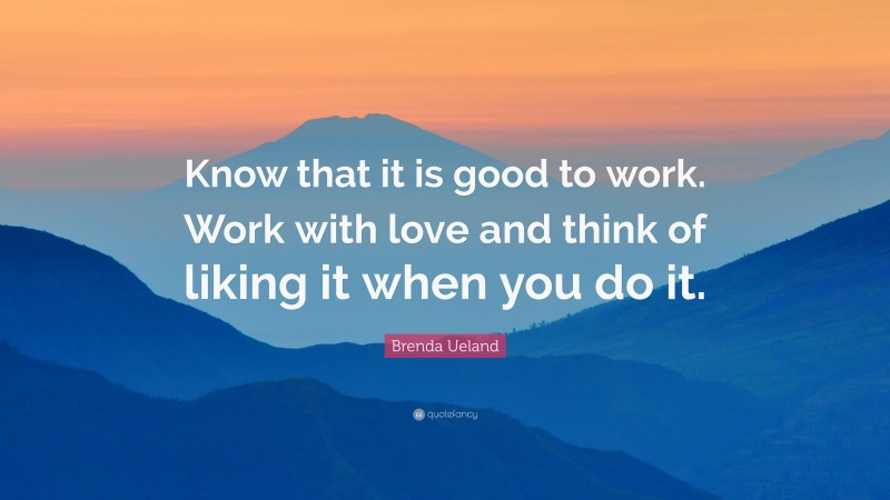 Brenda Ueland Quote: “Know that it is good to work. Work with love and think of liking it when you do it.”