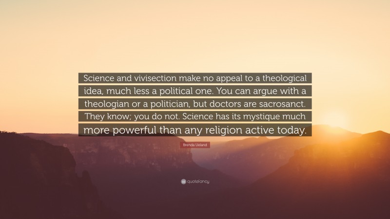 Brenda Ueland Quote: “Science and vivisection make no appeal to a theological idea, much less a political one. You can argue with a theologian or a politician, but doctors are sacrosanct. They know; you do not. Science has its mystique much more powerful than any religion active today.”