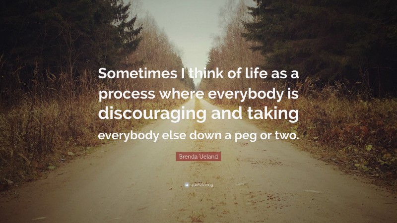 Brenda Ueland Quote: “Sometimes I think of life as a process where everybody is discouraging and taking everybody else down a peg or two.”