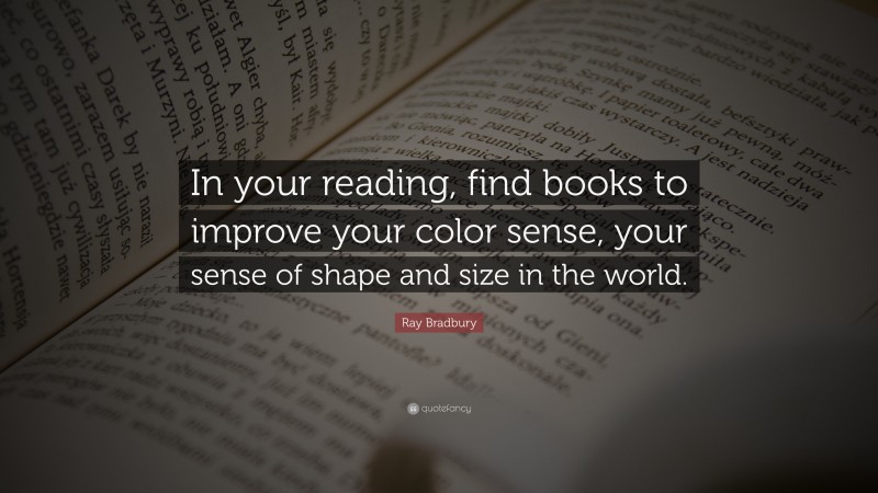 Ray Bradbury Quote: “In your reading, find books to improve your color sense, your sense of shape and size in the world.”