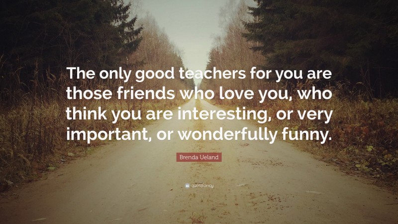 Brenda Ueland Quote: “The only good teachers for you are those friends who love you, who think you are interesting, or very important, or wonderfully funny.”