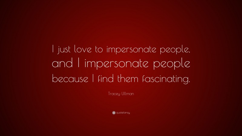 Tracey Ullman Quote: “I just love to impersonate people, and I impersonate people because I find them fascinating.”