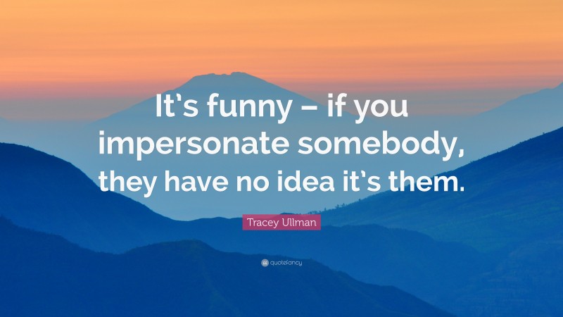Tracey Ullman Quote: “It’s funny – if you impersonate somebody, they have no idea it’s them.”