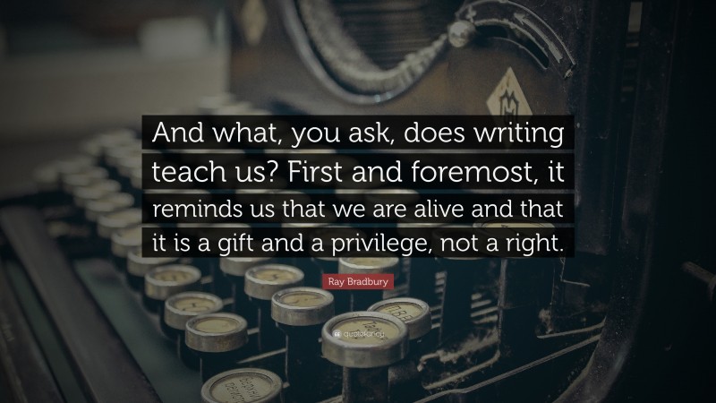 Ray Bradbury Quote: “And what, you ask, does writing teach us? First and foremost, it reminds us that we are alive and that it is a gift and a privilege, not a right.”
