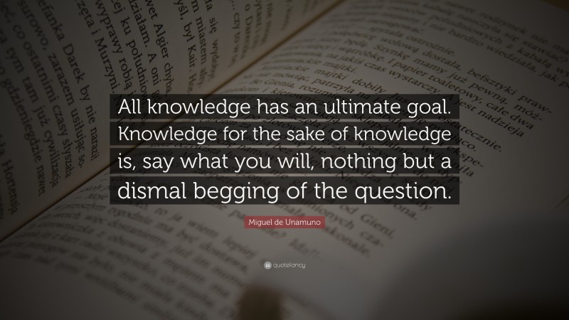Miguel de Unamuno Quote: “All knowledge has an ultimate goal. Knowledge for the sake of knowledge is, say what you will, nothing but a dismal begging of the question.”