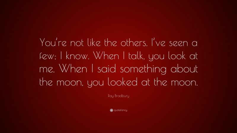 Ray Bradbury Quote: “You’re not like the others. I’ve seen a few; I know. When I talk, you look at me. When I said something about the moon, you looked at the moon.”