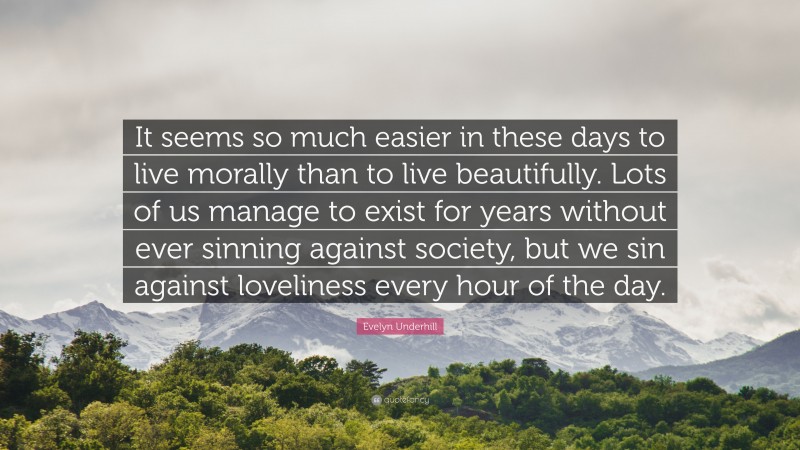 Evelyn Underhill Quote: “It seems so much easier in these days to live morally than to live beautifully. Lots of us manage to exist for years without ever sinning against society, but we sin against loveliness every hour of the day.”