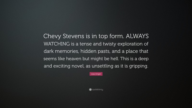 Lisa Unger Quote: “Chevy Stevens is in top form. ALWAYS WATCHING is a tense and twisty exploration of dark memories, hidden pasts, and a place that seems like heaven but might be hell. This is a deep and exciting novel, as unsettling as it is gripping.”