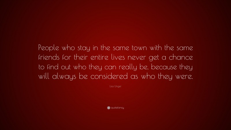 Lisa Unger Quote: “People who stay in the same town with the same friends for their entire lives never get a chance to find out who they can really be, because they will always be considered as who they were.”