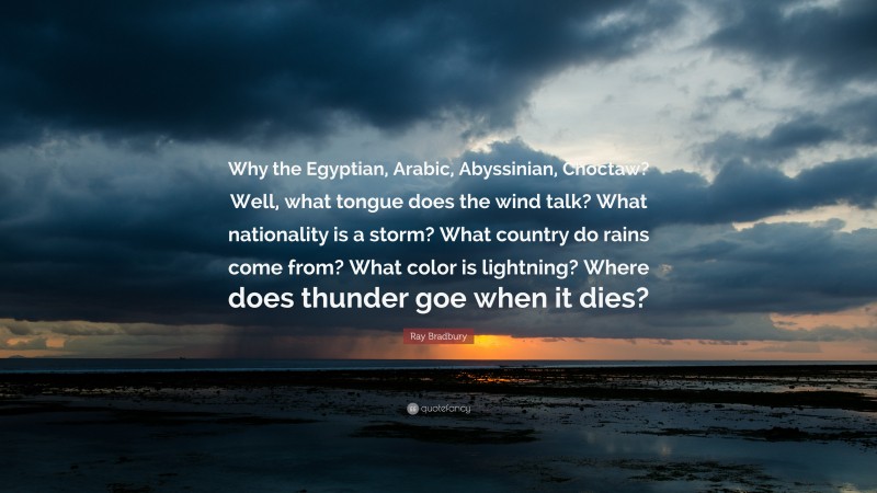 Ray Bradbury Quote: “Why the Egyptian, Arabic, Abyssinian, Choctaw? Well, what tongue does the wind talk? What nationality is a storm? What country do rains come from? What color is lightning? Where does thunder goe when it dies?”