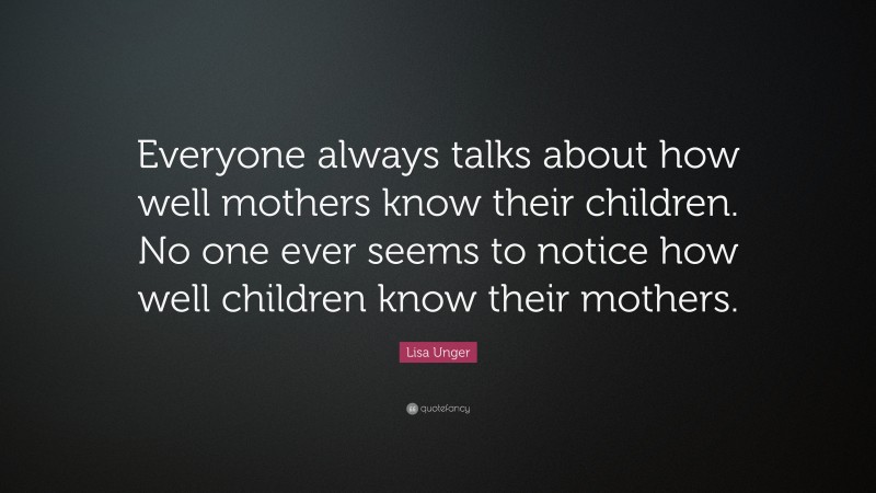 Lisa Unger Quote: “Everyone always talks about how well mothers know their children. No one ever seems to notice how well children know their mothers.”