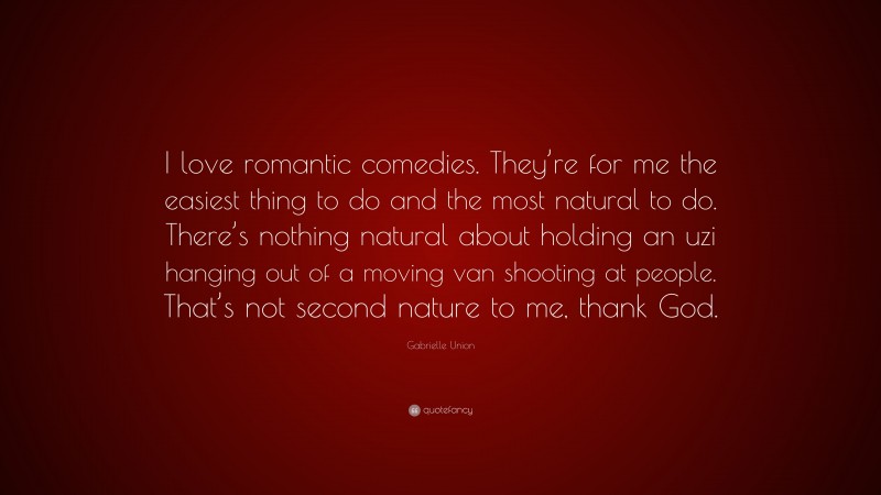 Gabrielle Union Quote: “I love romantic comedies. They’re for me the easiest thing to do and the most natural to do. There’s nothing natural about holding an uzi hanging out of a moving van shooting at people. That’s not second nature to me, thank God.”