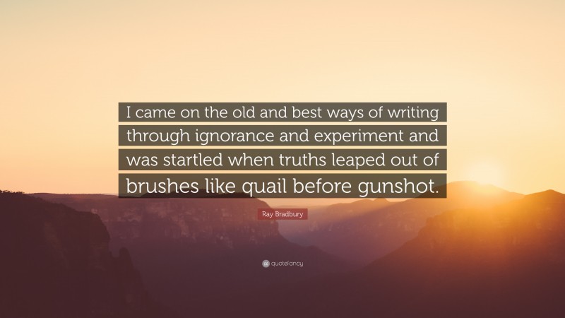 Ray Bradbury Quote: “I came on the old and best ways of writing through ignorance and experiment and was startled when truths leaped out of brushes like quail before gunshot.”