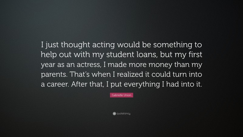 Gabrielle Union Quote: “I just thought acting would be something to help out with my student loans, but my first year as an actress, I made more money than my parents. That’s when I realized it could turn into a career. After that, I put everything I had into it.”