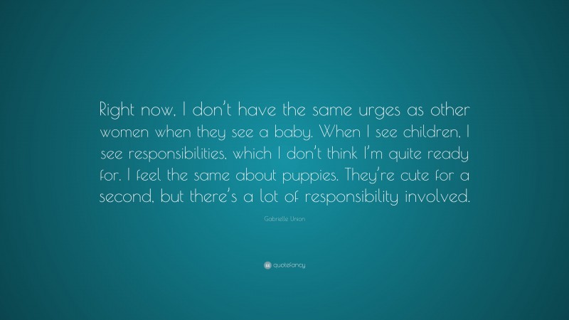 Gabrielle Union Quote: “Right now, I don’t have the same urges as other women when they see a baby. When I see children, I see responsibilities, which I don’t think I’m quite ready for. I feel the same about puppies. They’re cute for a second, but there’s a lot of responsibility involved.”