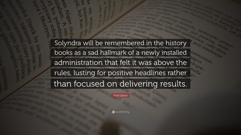 Fred Upton Quote: “Solyndra will be remembered in the history books as a sad hallmark of a newly installed administration that felt it was above the rules, lusting for positive headlines rather than focused on delivering results.”