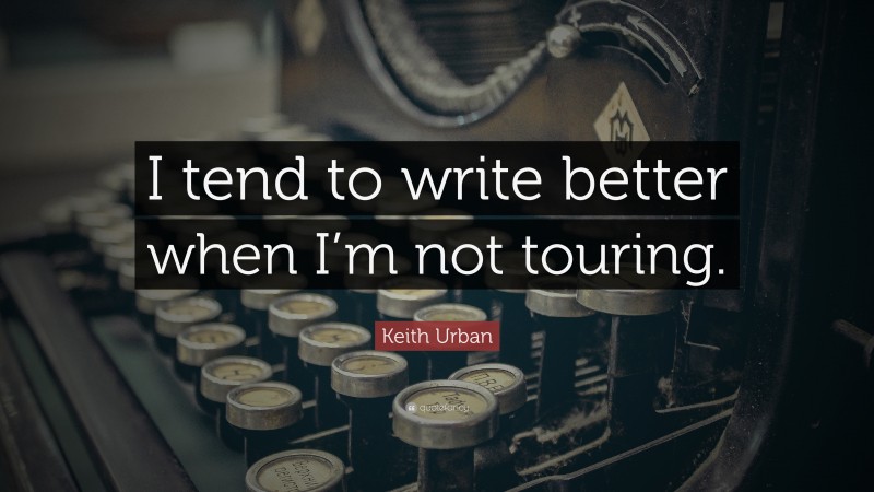 Keith Urban Quote: “I tend to write better when I’m not touring.”